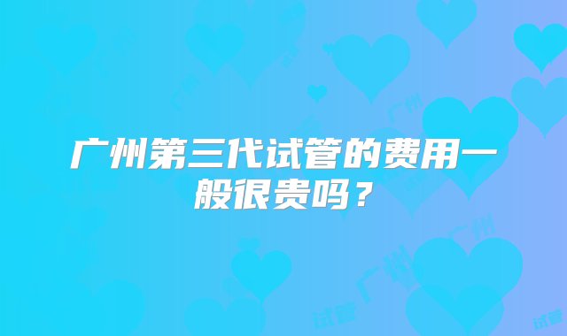 广州第三代试管的费用一般很贵吗？