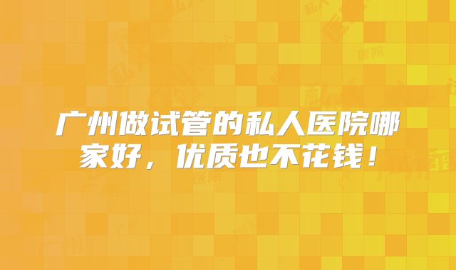 广州做试管的私人医院哪家好，优质也不花钱！