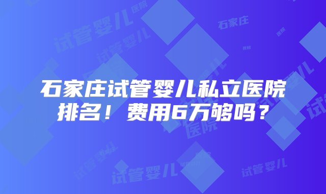 石家庄试管婴儿私立医院排名！费用6万够吗？