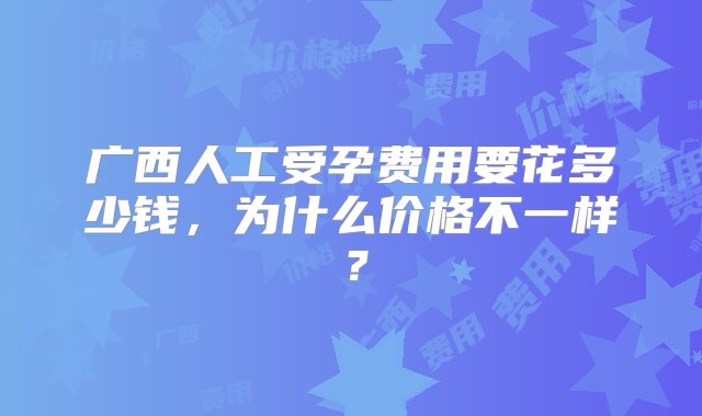 广西人工受孕费用要花多少钱，为什么价格不一样？