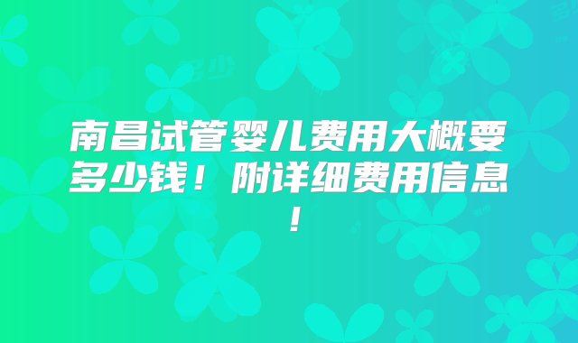 南昌试管婴儿费用大概要多少钱！附详细费用信息！