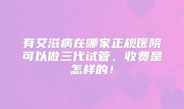 有艾滋病在哪家正规医院可以做三代试管，收费是怎样的！