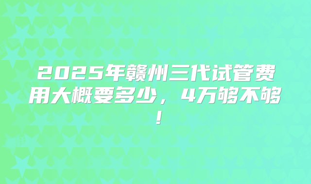 2025年赣州三代试管费用大概要多少，4万够不够！