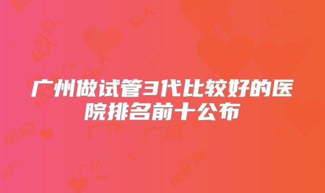 广州做试管3代比较好的医院排名前十公布