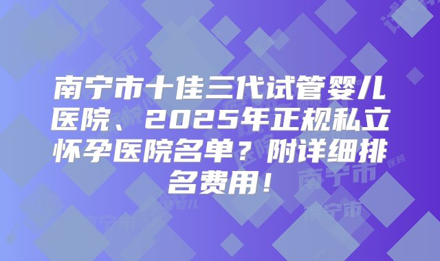 南宁市十佳三代试管婴儿医院、2025年正规私立怀孕医院名单？附详细排名费用！