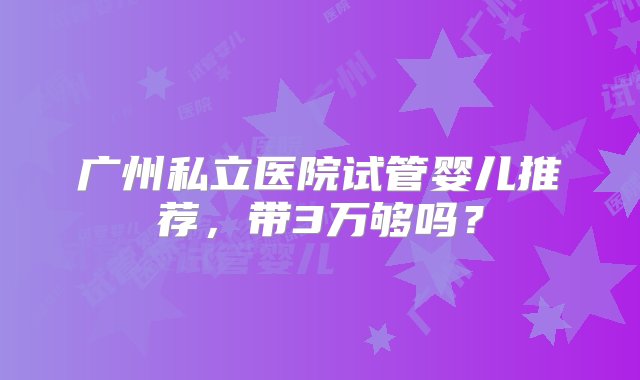 广州私立医院试管婴儿推荐，带3万够吗？