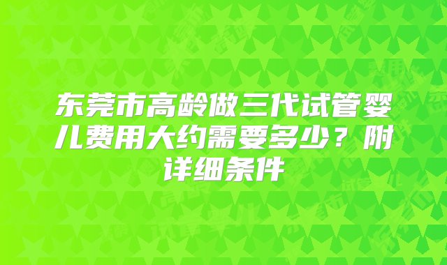 东莞市高龄做三代试管婴儿费用大约需要多少？附详细条件