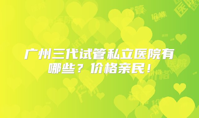 广州三代试管私立医院有哪些？价格亲民！