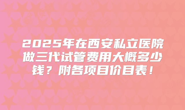 2025年在西安私立医院做三代试管费用大概多少钱？附各项目价目表！