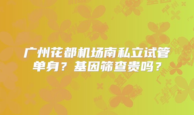 广州花都机场南私立试管单身？基因筛查贵吗？