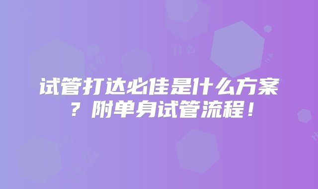 试管打达必佳是什么方案？附单身试管流程！