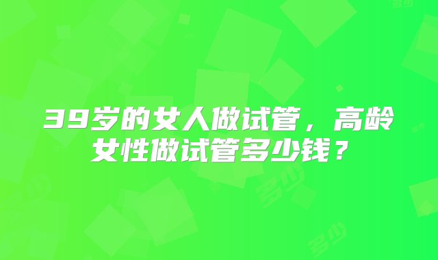 39岁的女人做试管，高龄女性做试管多少钱？