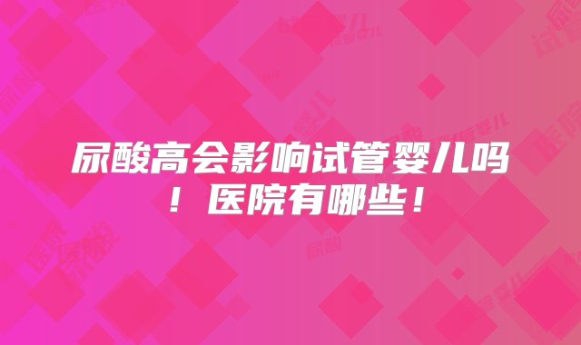 尿酸高会影响试管婴儿吗！医院有哪些！