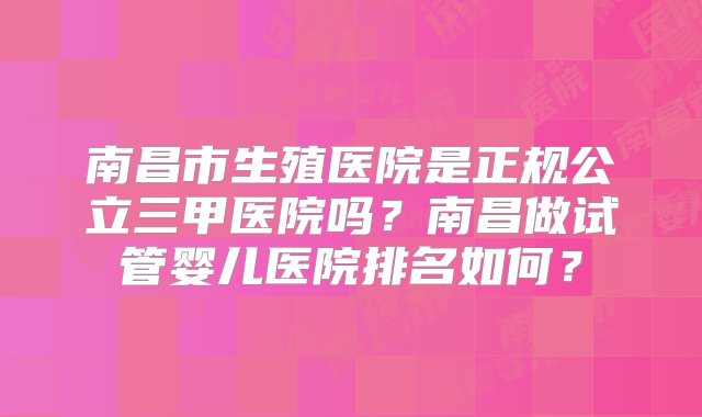 南昌市生殖医院是正规公立三甲医院吗？南昌做试管婴儿医院排名如何？