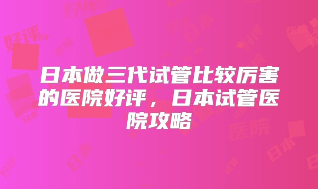 日本做三代试管比较厉害的医院好评，日本试管医院攻略