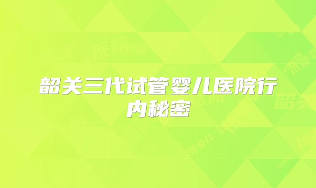 韶关三代试管婴儿医院行内秘密