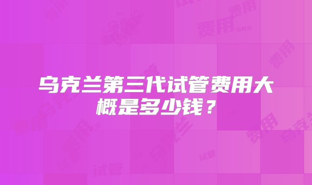 乌克兰第三代试管费用大概是多少钱？