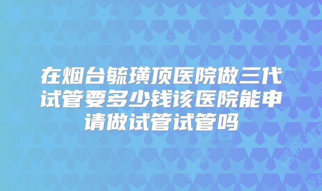 在烟台毓璜顶医院做三代试管要多少钱该医院能申请做试管试管吗