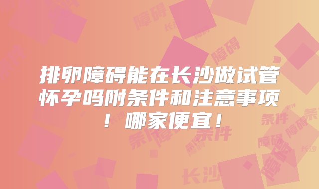 排卵障碍能在长沙做试管怀孕吗附条件和注意事项！哪家便宜！