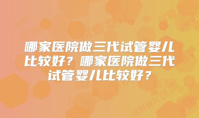 哪家医院做三代试管婴儿比较好？哪家医院做三代试管婴儿比较好？