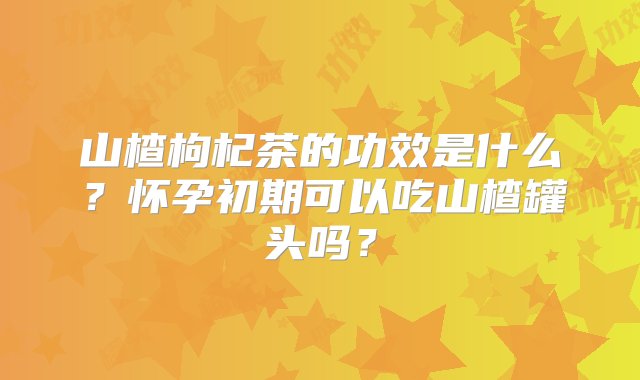 山楂枸杞茶的功效是什么？怀孕初期可以吃山楂罐头吗？