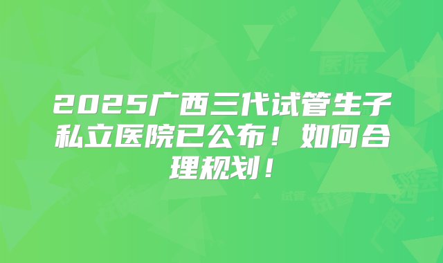 2025广西三代试管生子私立医院已公布！如何合理规划！