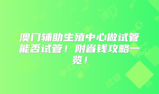 澳门辅助生殖中心做试管能否试管！附省钱攻略一览！