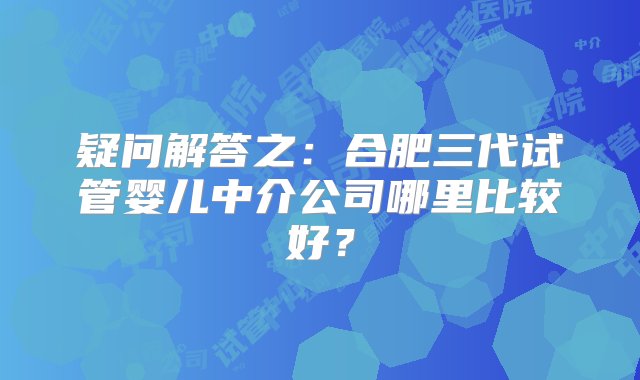 疑问解答之：合肥三代试管婴儿中介公司哪里比较好？