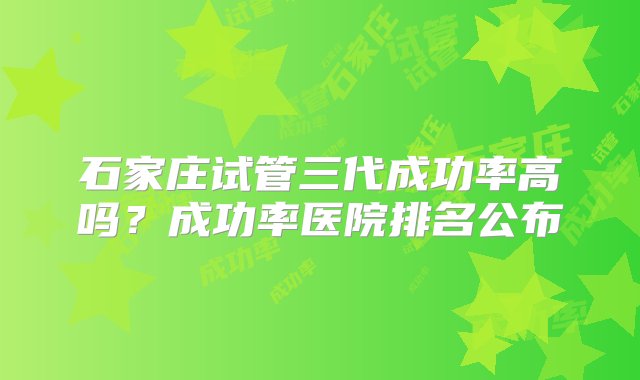 石家庄试管三代成功率高吗？成功率医院排名公布