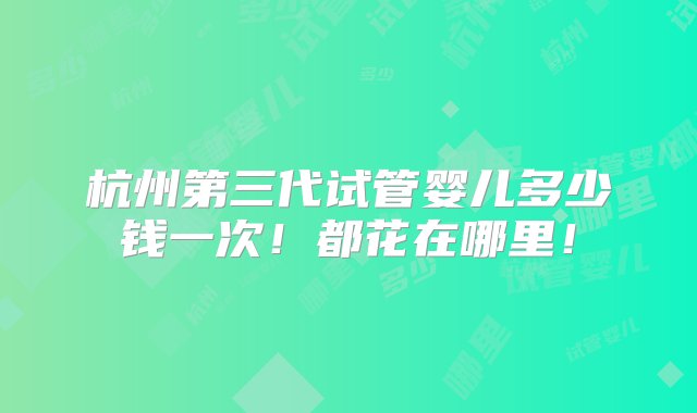 杭州第三代试管婴儿多少钱一次！都花在哪里！