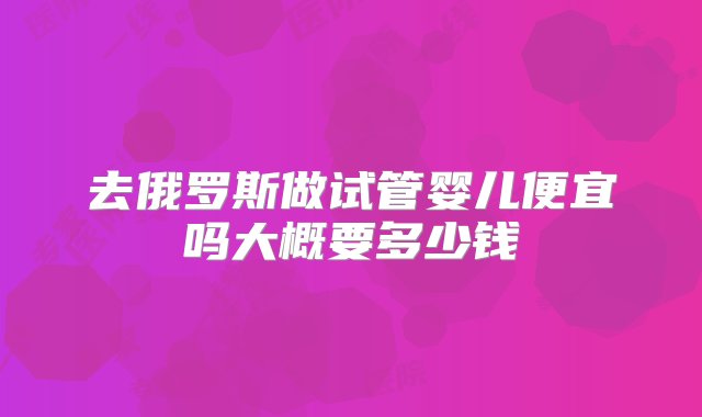 去俄罗斯做试管婴儿便宜吗大概要多少钱