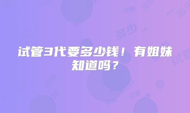 试管3代要多少钱！有姐妹知道吗？