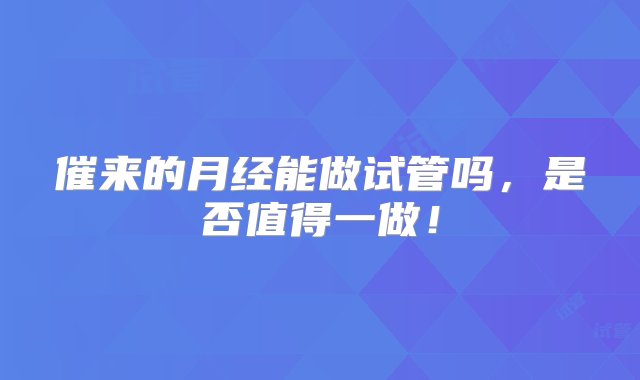 催来的月经能做试管吗，是否值得一做！