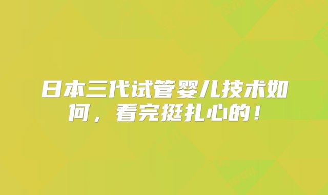 日本三代试管婴儿技术如何，看完挺扎心的！