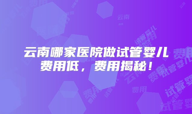 云南哪家医院做试管婴儿费用低，费用揭秘！