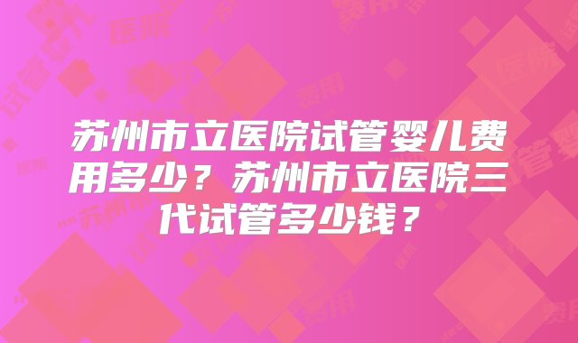 苏州市立医院试管婴儿费用多少？苏州市立医院三代试管多少钱？