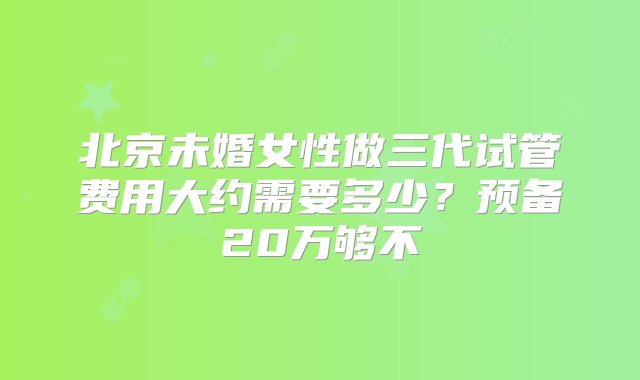 北京未婚女性做三代试管费用大约需要多少？预备20万够不