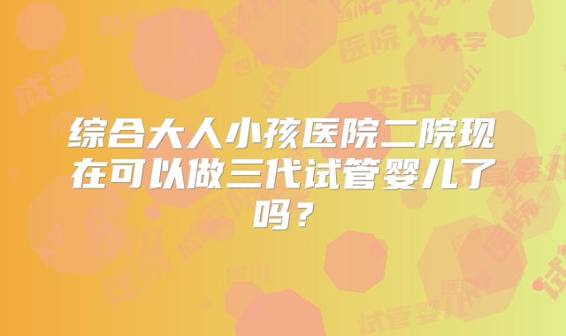 综合大人小孩医院二院现在可以做三代试管婴儿了吗？