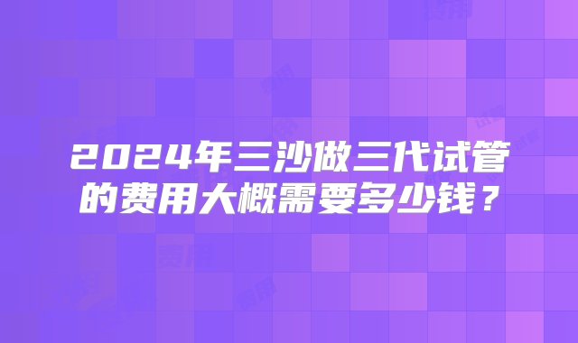 2024年三沙做三代试管的费用大概需要多少钱？