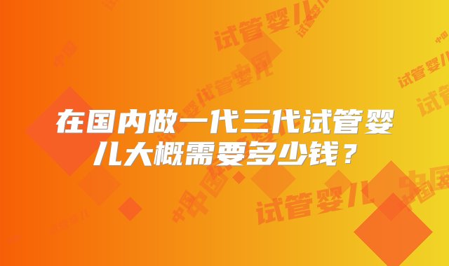 在国内做一代三代试管婴儿大概需要多少钱？