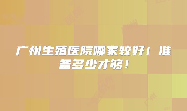 广州生殖医院哪家较好！准备多少才够！