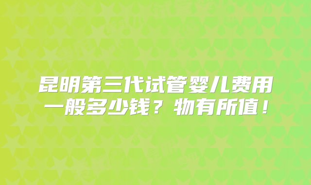 昆明第三代试管婴儿费用一般多少钱？物有所值！