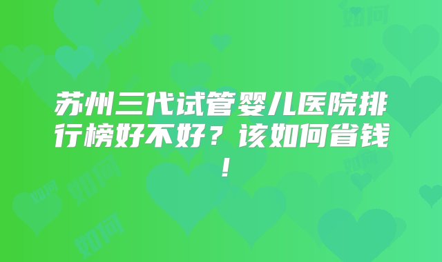 苏州三代试管婴儿医院排行榜好不好？该如何省钱！