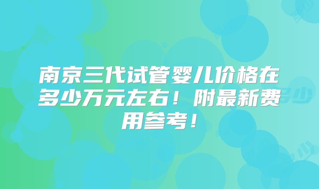 南京三代试管婴儿价格在多少万元左右！附最新费用参考！