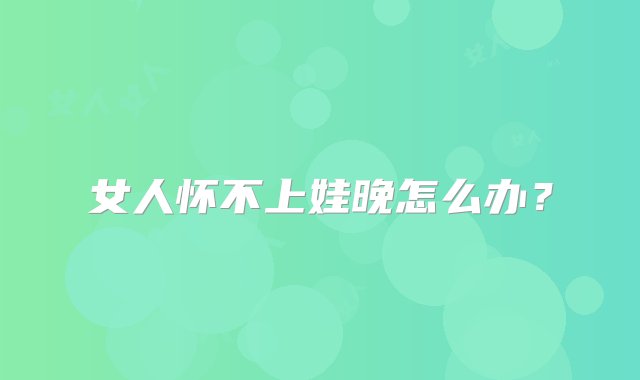 女人怀不上娃晚怎么办？