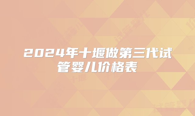 2024年十堰做第三代试管婴儿价格表