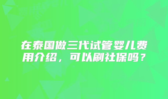 在泰国做三代试管婴儿费用介绍，可以刷社保吗？