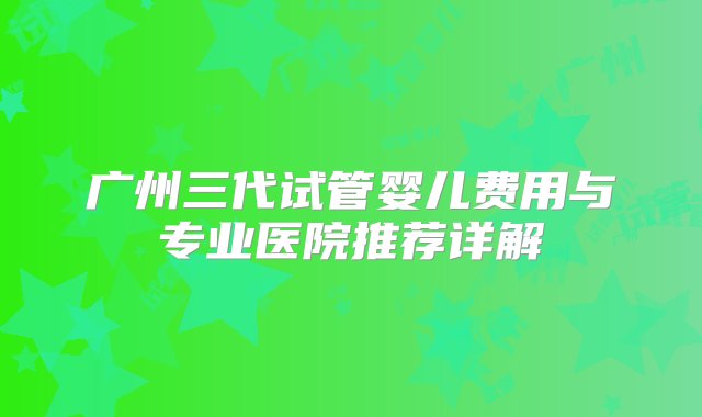 广州三代试管婴儿费用与专业医院推荐详解