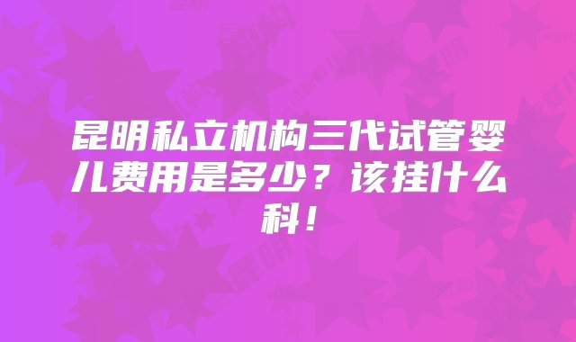 昆明私立机构三代试管婴儿费用是多少？该挂什么科！