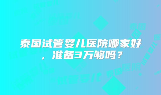 泰国试管婴儿医院哪家好，准备3万够吗？